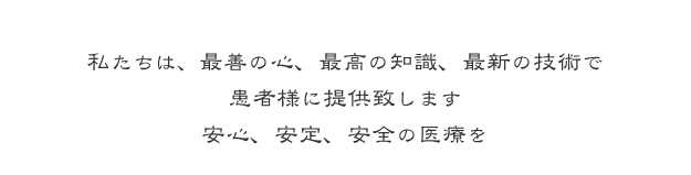 私たちは、最善の心、最高の知識、最新の技術で　患者様に提供致します　安心、安定、安全の医療を